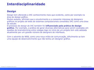 INTERFACE HOMEM-MÁQUINAINTERFACE HOMEM-MÁQUINA PROFESSOR SAMUKAPROFESSOR SAMUKA
Interdisciplinaridade
Design
Design tem oferecido a IHC conhecimento mais que evidente, como por exemplo na
área de design gráfico.
Muitos autores, afirmam que o envolvimento e o crescente interesse de designers
gráficos no projeto de telas de sistemas computacionais consolidou IHC como uma área
de estudo.
O processo de design de IHC também foi influenciado pela prática de design
gráfico. Por exemplo, a prática de gerar diversas alternativas para serem avaliadas em
sessões de brainstorming entre colegas logo no início de um projeto tem sido adotada
atualmente por um grande número de designers de interfaces.
Com o advento da WEB, como uma nova mídia de comunicação, dificilmente se tem
uma equipe de desenvolvimento que não tenha um designer gráfico.
 