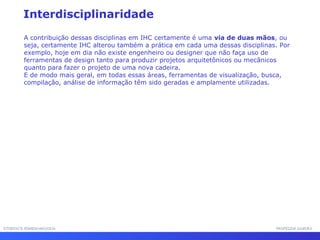 INTERFACE HOMEM-MÁQUINAINTERFACE HOMEM-MÁQUINA PROFESSOR SAMUKAPROFESSOR SAMUKA
Interdisciplinaridade
A contribuição dessas disciplinas em IHC certamente é uma via de duas mãos, ou
seja, certamente IHC alterou também a prática em cada uma dessas disciplinas. Por
exemplo, hoje em dia não existe engenheiro ou designer que não faça uso de
ferramentas de design tanto para produzir projetos arquitetônicos ou mecânicos
quanto para fazer o projeto de uma nova cadeira.
E de modo mais geral, em todas essas áreas, ferramentas de visualização, busca,
compilação, análise de informação têm sido geradas e amplamente utilizadas.
 