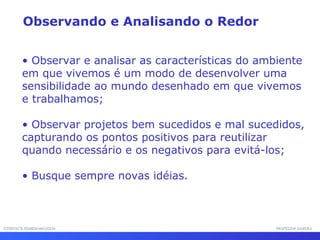 INTERFACE HOMEM-MÁQUINAINTERFACE HOMEM-MÁQUINA PROFESSOR SAMUKAPROFESSOR SAMUKA
• Observar e analisar as características do ambiente
em que vivemos é um modo de desenvolver uma
sensibilidade ao mundo desenhado em que vivemos
e trabalhamos;
• Observar projetos bem sucedidos e mal sucedidos,
capturando os pontos positivos para reutilizar
quando necessário e os negativos para evitá-los;
• Busque sempre novas idéias.
Observando e Analisando o Redor
 