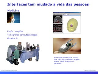 Interfaces tem mudado a vida das pessoas
Medicina
Robôs cirurgiões
Tomografias computadorizadas
Modelos 3d
Em forma de besouro, o robô
tem uma micro-câmera e pode
inserir medicamentos no
paciente.
INTERFACE HOMEM-MÁQUINAINTERFACE HOMEM-MÁQUINA PROFESSOR SAMUKAPROFESSOR SAMUKA
 