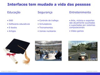 Interfaces tem mudado a vida das pessoas
Educação
• EAD
• Softwares educativos
• E-books
• Artigos
Segurança
• Controle de trafego
• Simuladores
• Treinamentos
• Usinas nucleares
Entretenimento
• Arte, música e esportes
são atualmente auxiliadas
e suportadas por sistemas
computacionais
• Vídeo games
INTERFACE HOMEM-MÁQUINAINTERFACE HOMEM-MÁQUINA PROFESSOR SAMUKAPROFESSOR SAMUKA
 