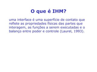 O que é IHM?
uma interface é uma superfície de contato que
reflete as propriedades físicas das partes que
interagem, as funções a serem executadas e o
balanço entre poder e controle (Laurel, 1993).
 