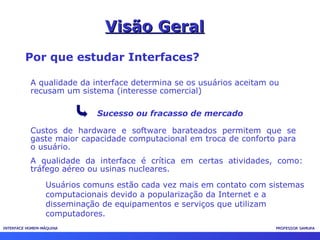 INTERFACE HOMEM-MÁQUINAINTERFACE HOMEM-MÁQUINA PROFESSOR SAMUKAPROFESSOR SAMUKA
Visão GeralVisão Geral
Por que estudar Interfaces?
A qualidade da interface determina se os usuários aceitam ou
recusam um sistema (interesse comercial)
Sucesso ou fracasso de mercado
Custos de hardware e software barateados permitem que se
gaste maior capacidade computacional em troca de conforto para
o usuário.
A qualidade da interface é crítica em certas atividades, como:
tráfego aéreo ou usinas nucleares.
Usuários comuns estão cada vez mais em contato com sistemas
computacionais devido a popularização da Internet e a
disseminação de equipamentos e serviços que utilizam
computadores.
 