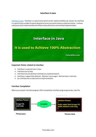 Tutorial4us.com
Interface in Java
Interface inJava- Interface isa special classwhichcanbe implementedbysub-classes.So,Interface
isa special classsuitable forgeneralizationof some concreted classesorabstractclasses. Itallows
subclassestobe implementedwithdifferentdatadefinitionandmethodimplementation.
Important Points related to Interface
 Interface isa special classinJava.
 Interface hasno data.
 Interface hasonlyabstract methods(noimplementation)
 Interface is vaguerthanabstract. Abstract isalsovague. Normal classis concrete.
 So,interface hasno data and noimplementation.
Interface Compilation
Whenyoucompile interface program;Aftercompilationinterface programgenerate .classfile.
 