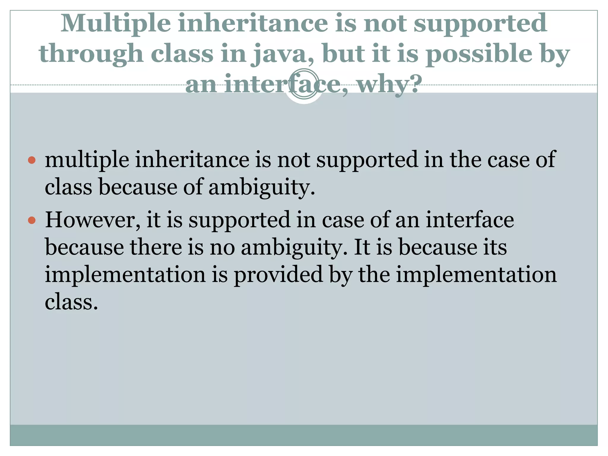 Multiple inheritance is not supported
through class in java, but it is possible by
an interface, why?
 multiple inheritance is not supported in the case of
class because of ambiguity.
 However, it is supported in case of an interface
because there is no ambiguity. It is because its
implementation is provided by the implementation
class.
 