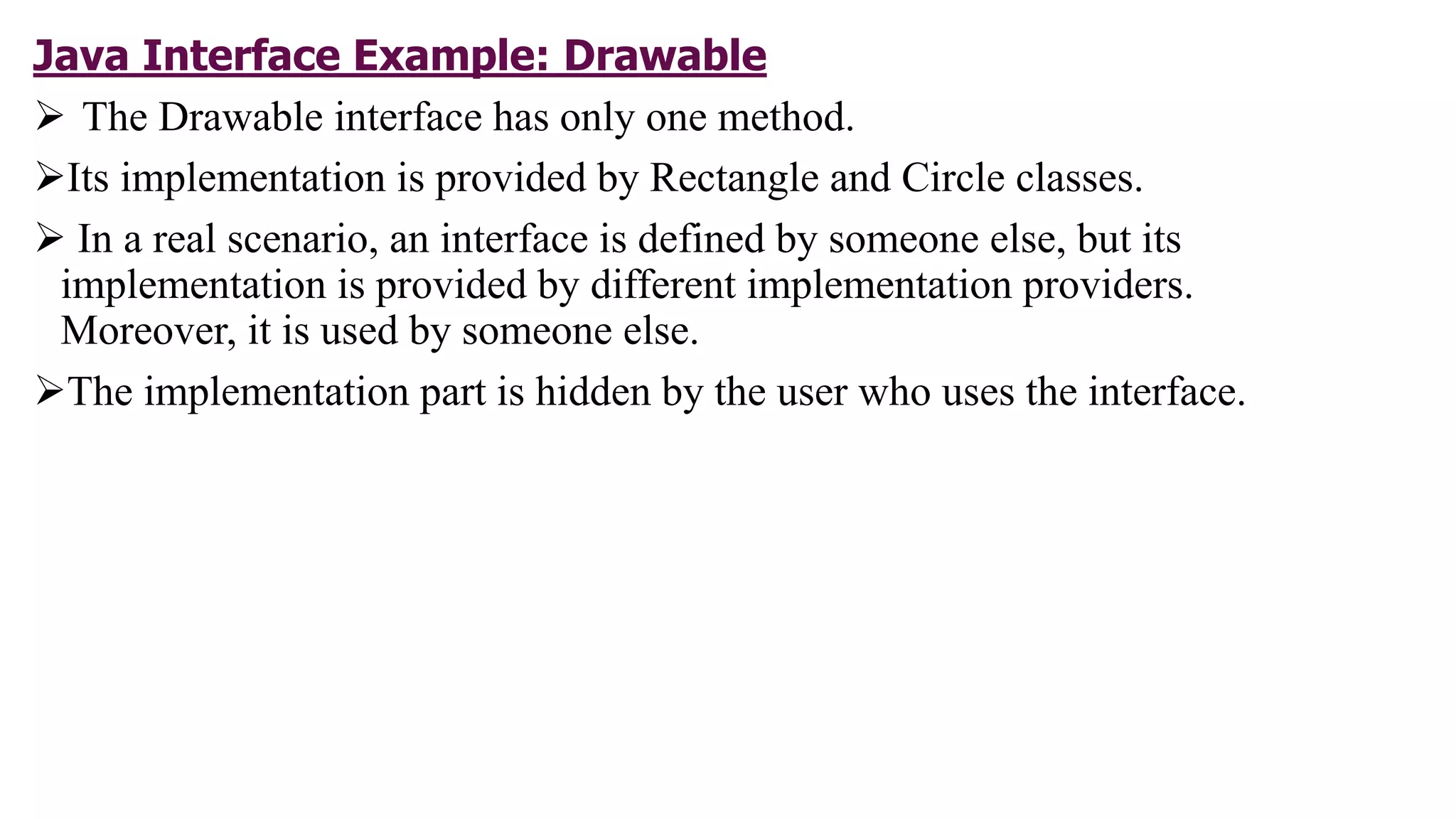 Java Interface Example: Drawable
 The Drawable interface has only one method.
Its implementation is provided by Rectangle and Circle classes.
 In a real scenario, an interface is defined by someone else, but its
implementation is provided by different implementation providers.
Moreover, it is used by someone else.
The implementation part is hidden by the user who uses the interface.
 