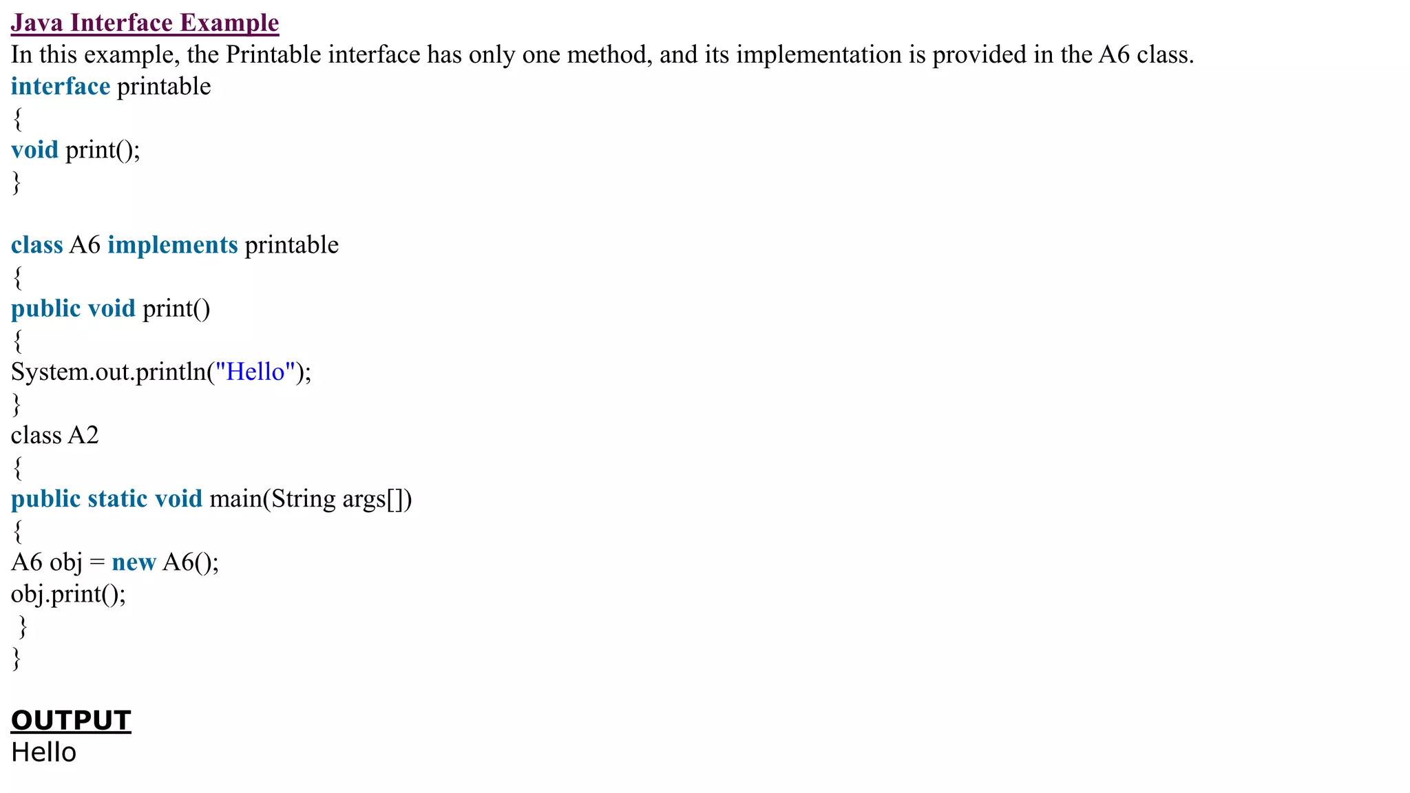 Java Interface Example
In this example, the Printable interface has only one method, and its implementation is provided in the A6 class.
interface printable
{
void print();
}
class A6 implements printable
{
public void print()
{
System.out.println("Hello");
}
class A2
{
public static void main(String args[])
{
A6 obj = new A6();
obj.print();
}
}
OUTPUT
Hello
 