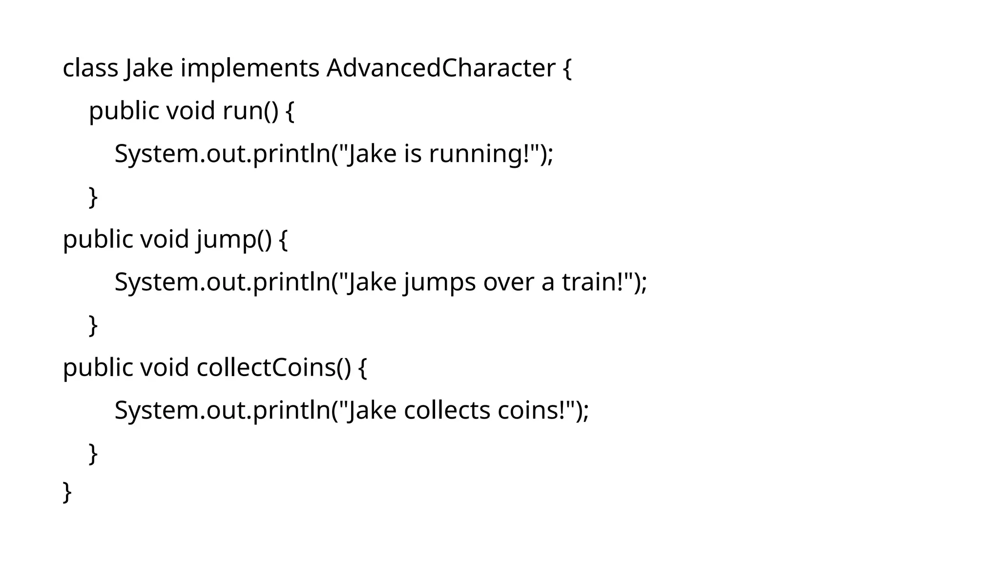 class Jake implements AdvancedCharacter {
public void run() {
System.out.println("Jake is running!");
}
public void jump() {
System.out.println("Jake jumps over a train!");
}
public void collectCoins() {
System.out.println("Jake collects coins!");
}
}
 