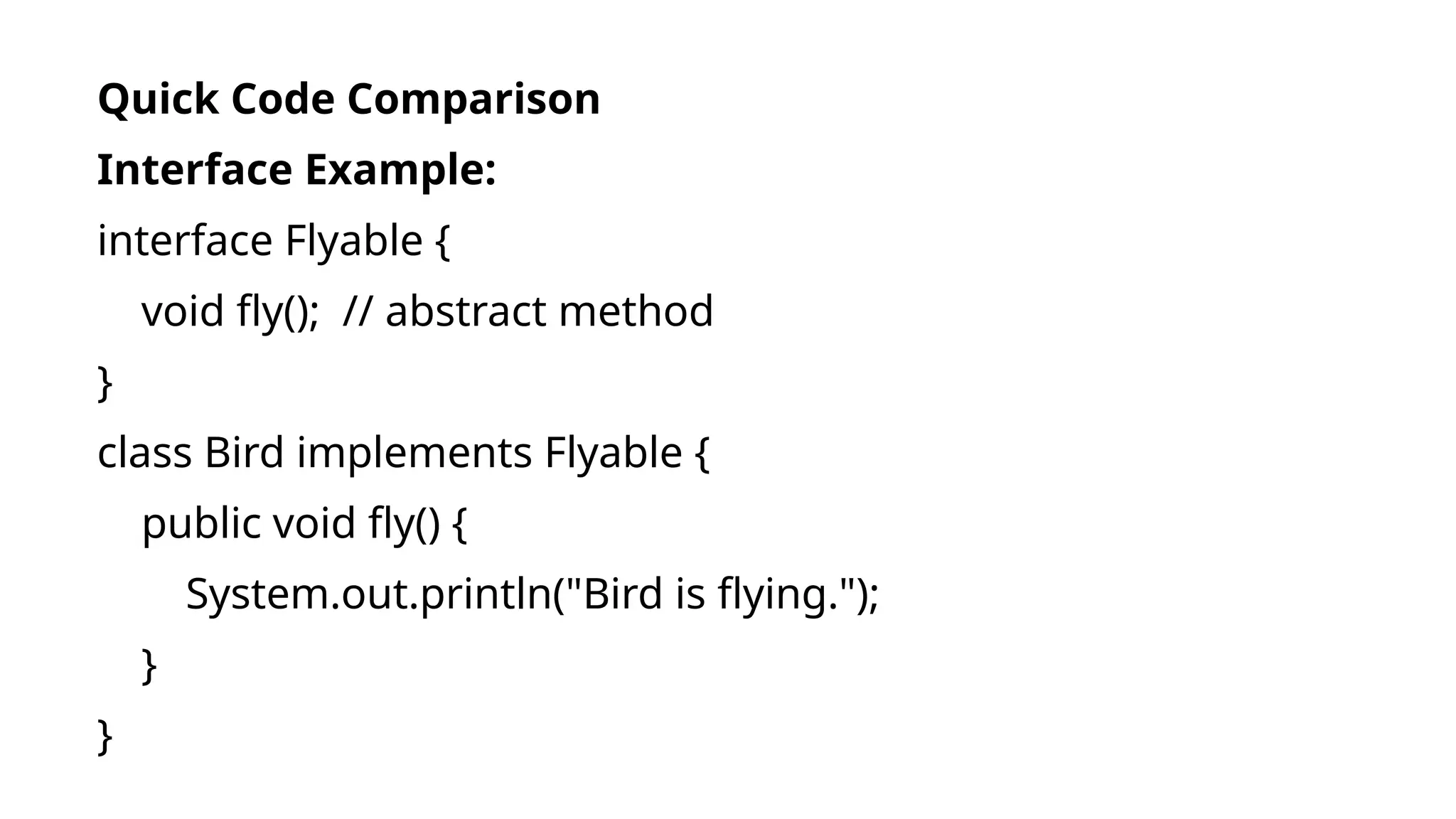 Quick Code Comparison
Interface Example:
interface Flyable {
void fly(); // abstract method
}
class Bird implements Flyable {
public void fly() {
System.out.println("Bird is flying.");
}
}
 