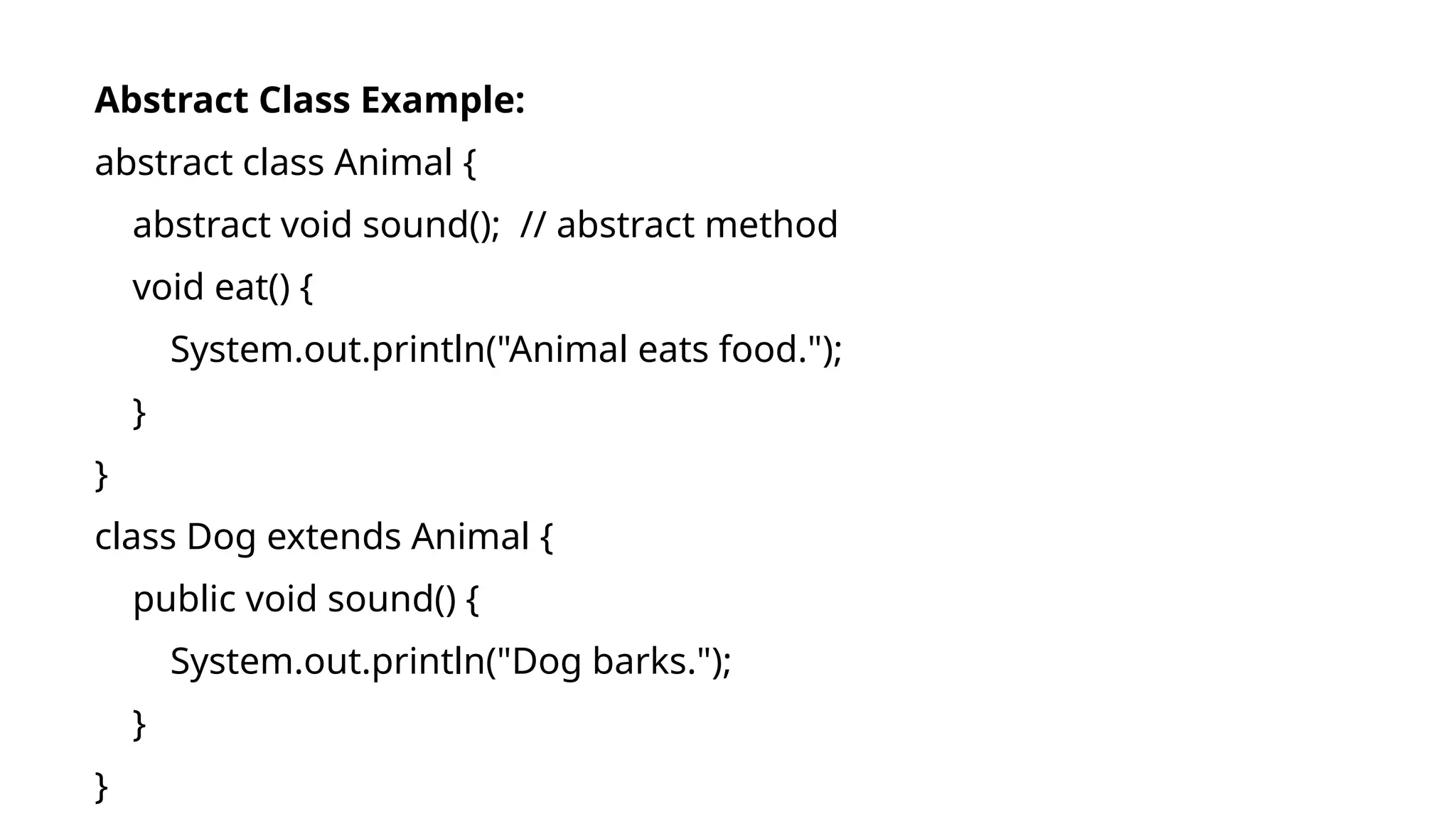 Abstract Class Example:
abstract class Animal {
abstract void sound(); // abstract method
void eat() {
System.out.println("Animal eats food.");
}
}
class Dog extends Animal {
public void sound() {
System.out.println("Dog barks.");
}
}
 
