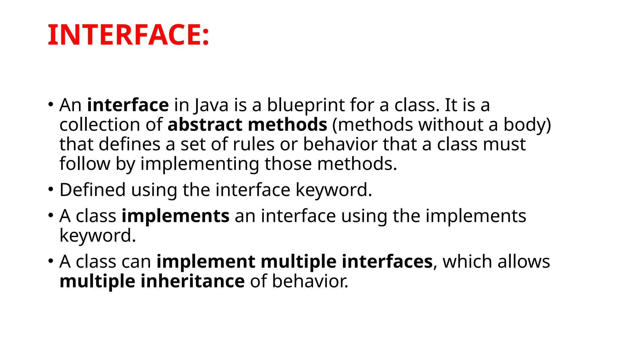 INTERFACE:
• An interface in Java is a blueprint for a class. It is a
collection of abstract methods (methods without a body)
that defines a set of rules or behavior that a class must
follow by implementing those methods.
• Defined using the interface keyword.
• A class implements an interface using the implements
keyword.
• A class can implement multiple interfaces, which allows
multiple inheritance of behavior.
 