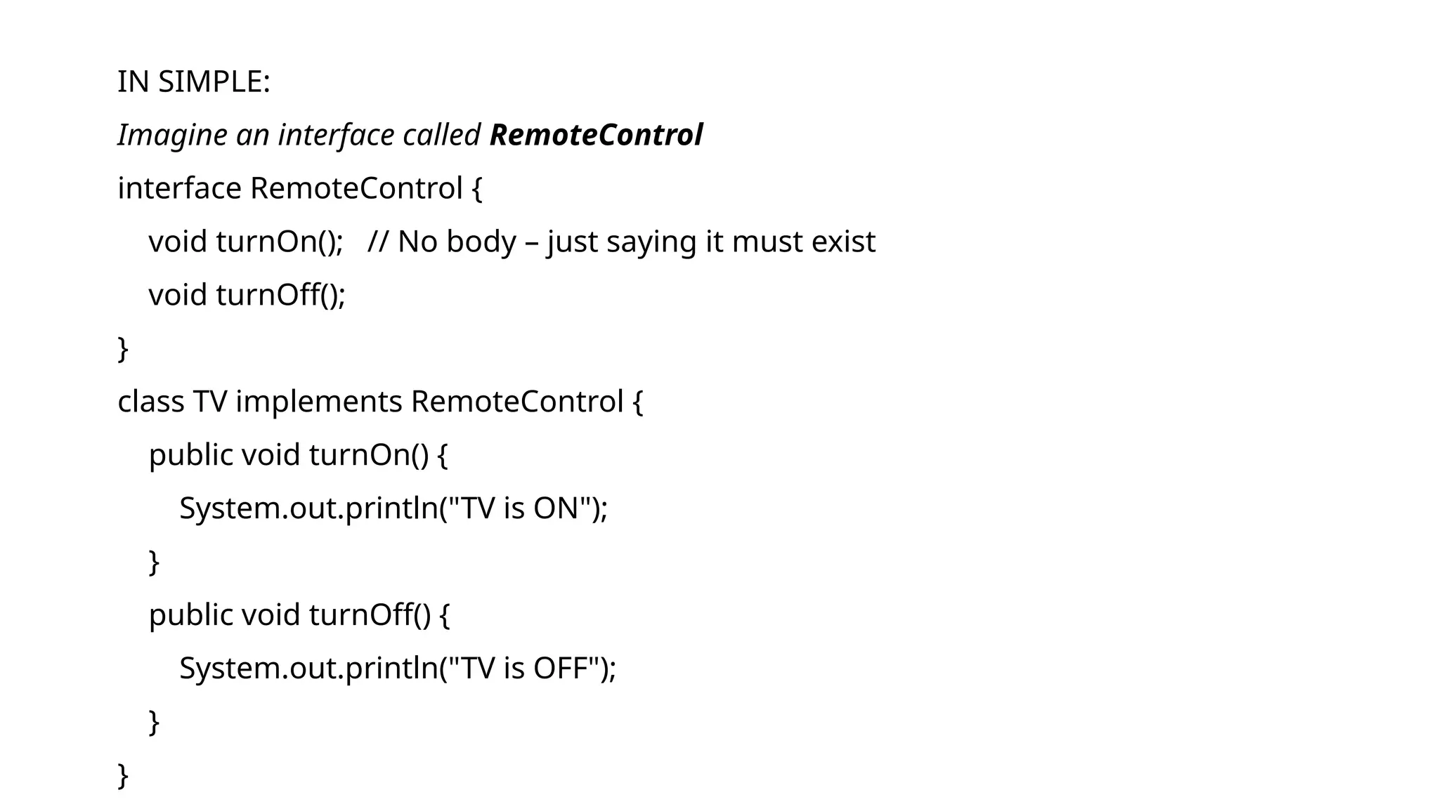 IN SIMPLE:
Imagine an interface called RemoteControl
interface RemoteControl {
void turnOn(); // No body – just saying it must exist
void turnOff();
}
class TV implements RemoteControl {
public void turnOn() {
System.out.println("TV is ON");
}
public void turnOff() {
System.out.println("TV is OFF");
}
}
 