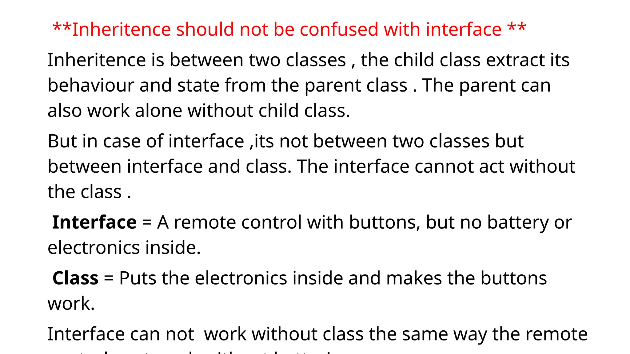 **Inheritence should not be confused with interface **
Inheritence is between two classes , the child class extract its
behaviour and state from the parent class . The parent can
also work alone without child class.
But in case of interface ,its not between two classes but
between interface and class. The interface cannot act without
the class .
Interface = A remote control with buttons, but no battery or
electronics inside.
Class = Puts the electronics inside and makes the buttons
work.
Interface can not work without class the same way the remote
 
