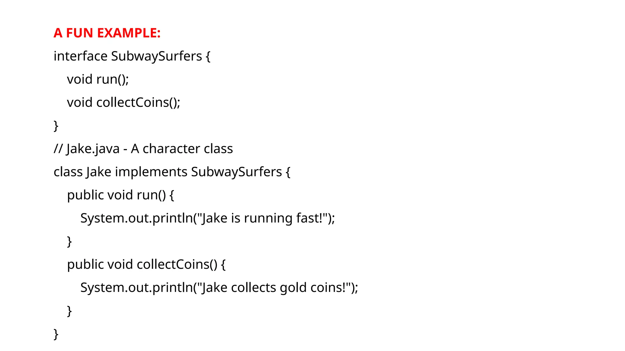 A FUN EXAMPLE:
interface SubwaySurfers {
void run();
void collectCoins();
}
// Jake.java - A character class
class Jake implements SubwaySurfers {
public void run() {
System.out.println("Jake is running fast!");
}
public void collectCoins() {
System.out.println("Jake collects gold coins!");
}
}
 