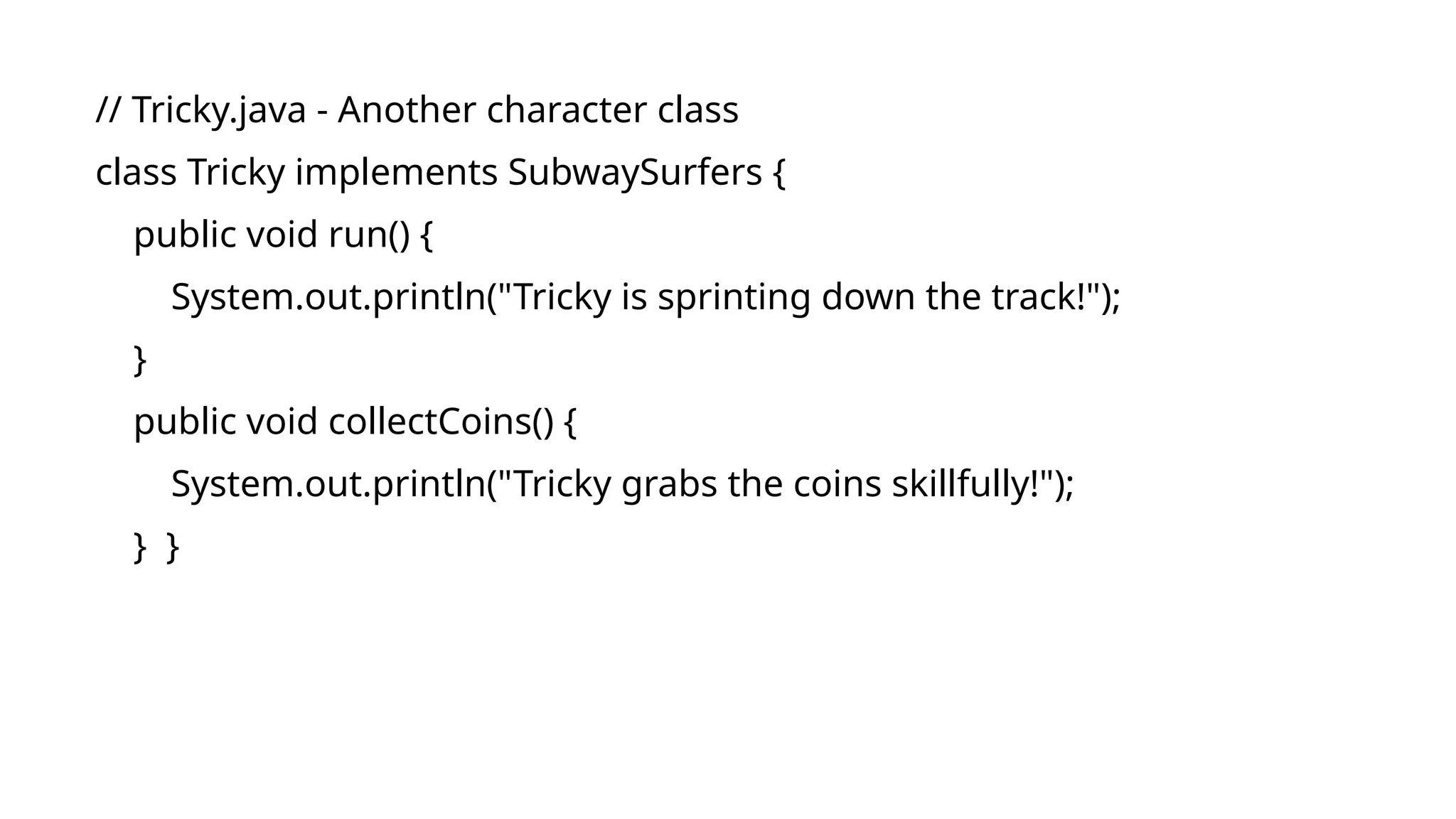 // Tricky.java - Another character class
class Tricky implements SubwaySurfers {
public void run() {
System.out.println("Tricky is sprinting down the track!");
}
public void collectCoins() {
System.out.println("Tricky grabs the coins skillfully!");
} }
 