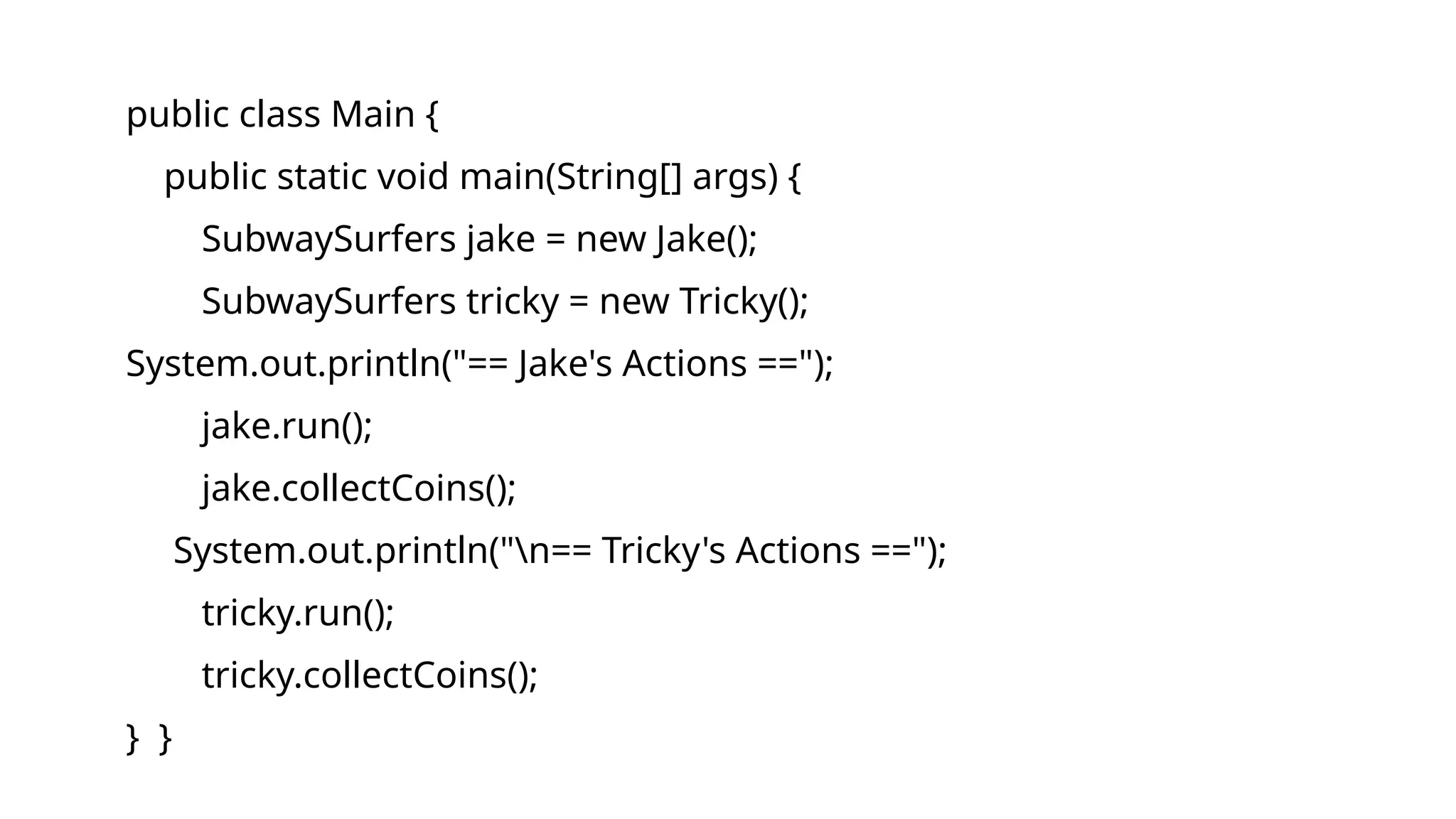public class Main {
public static void main(String[] args) {
SubwaySurfers jake = new Jake();
SubwaySurfers tricky = new Tricky();
System.out.println("== Jake's Actions ==");
jake.run();
jake.collectCoins();
System.out.println("n== Tricky's Actions ==");
tricky.run();
tricky.collectCoins();
} }
 