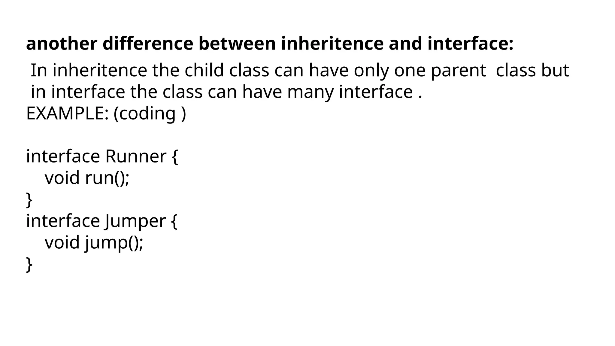 another difference between inheritence and interface:
In inheritence the child class can have only one parent class but
in interface the class can have many interface .
EXAMPLE: (coding )
interface Runner {
void run();
}
interface Jumper {
void jump();
}
 