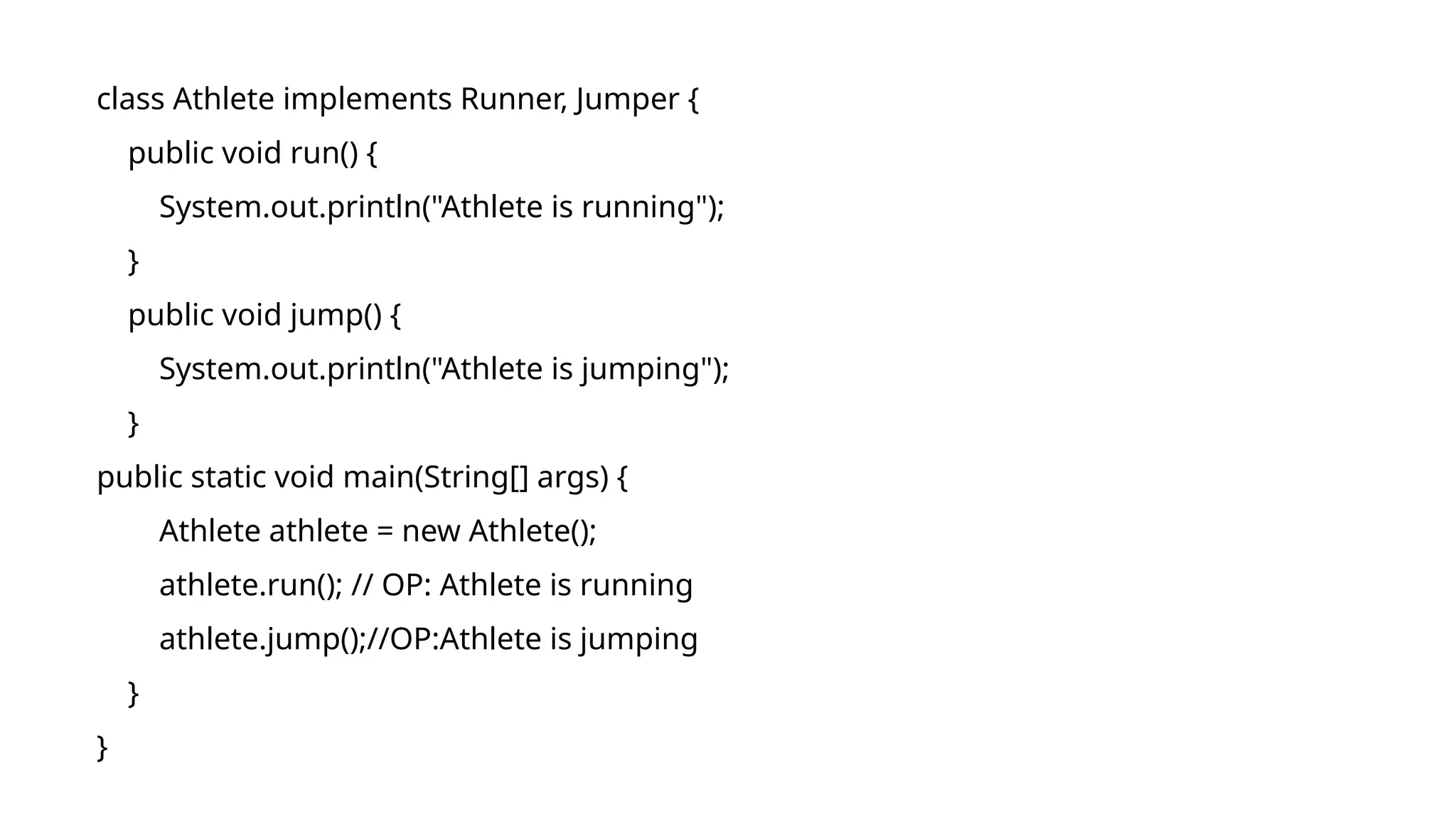 class Athlete implements Runner, Jumper {
public void run() {
System.out.println("Athlete is running");
}
public void jump() {
System.out.println("Athlete is jumping");
}
public static void main(String[] args) {
Athlete athlete = new Athlete();
athlete.run(); // OP: Athlete is running
athlete.jump();//OP:Athlete is jumping
}
}
 