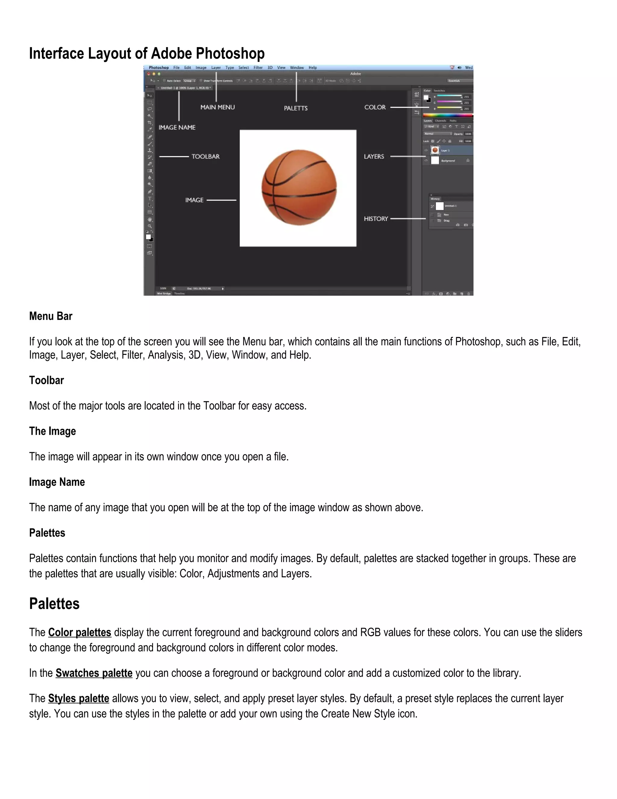 Interface Layout of Adobe Photoshop

Menu Bar
If you look at the top of the screen you will see the Menu bar, which contains all the main functions of Photoshop, such as File, Edit,
Image, Layer, Select, Filter, Analysis, 3D, View, Window, and Help.
Toolbar
Most of the major tools are located in the Toolbar for easy access.
The Image
The image will appear in its own window once you open a file.
Image Name
The name of any image that you open will be at the top of the image window as shown above.
Palettes
Palettes contain functions that help you monitor and modify images. By default, palettes are stacked together in groups. These are
the palettes that are usually visible: Color, Adjustments and Layers.

Palettes
The Color palettes display the current foreground and background colors and RGB values for these colors. You can use the sliders
to change the foreground and background colors in different color modes.
In the Swatches palette you can choose a foreground or background color and add a customized color to the library.
The Styles palette allows you to view, select, and apply preset layer styles. By default, a preset style replaces the current layer
style. You can use the styles in the palette or add your own using the Create New Style icon.

 