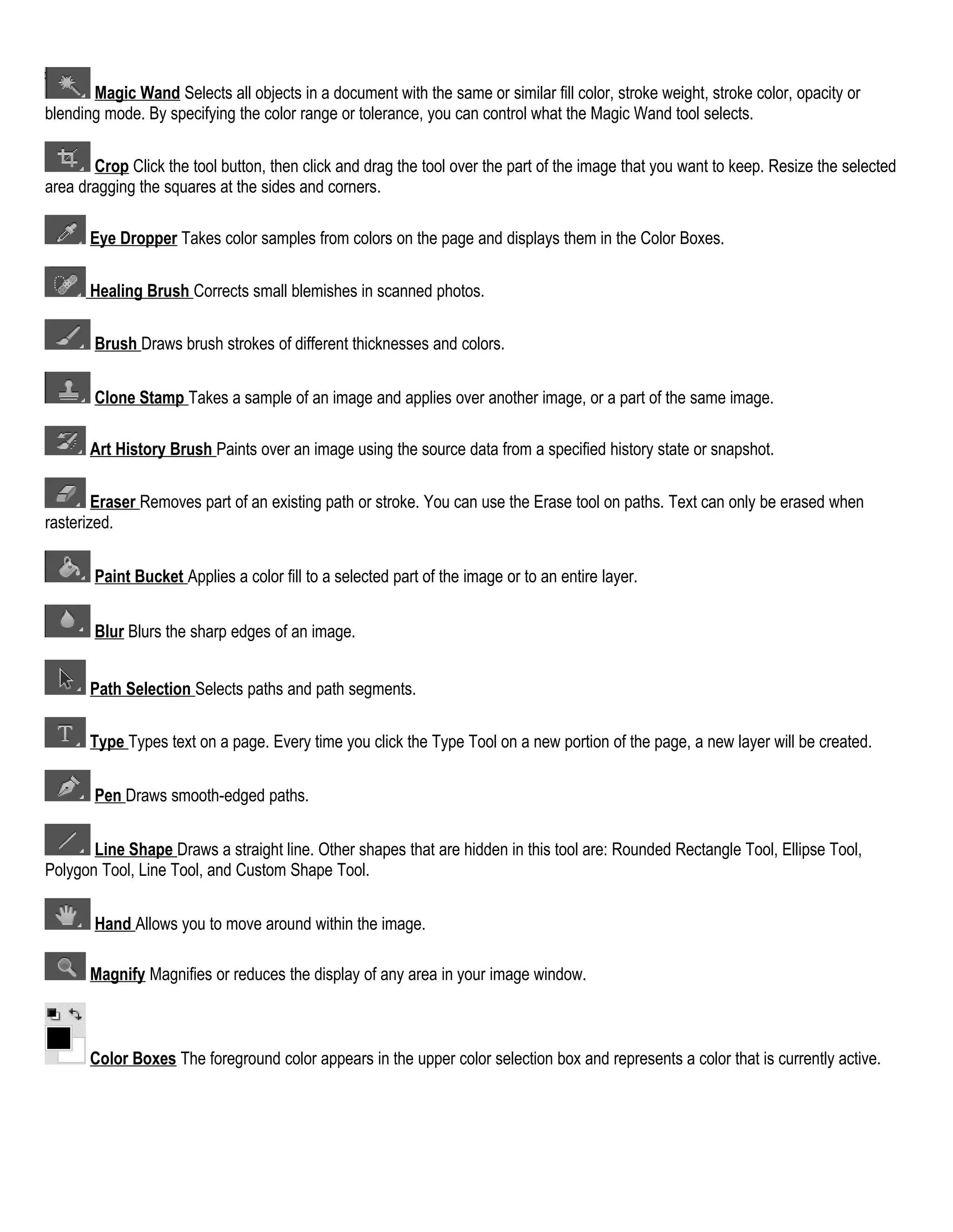 Magic Wand Selects all objects in a document with the same or similar fill color, stroke weight, stroke color, opacity or
blending mode. By specifying the color range or tolerance, you can control what the Magic Wand tool selects.
Crop Click the tool button, then click and drag the tool over the part of the image that you want to keep. Resize the selected
area dragging the squares at the sides and corners.
Eye Dropper Takes color samples from colors on the page and displays them in the Color Boxes.
Healing Brush Corrects small blemishes in scanned photos.
Brush Draws brush strokes of different thicknesses and colors.
Clone Stamp Takes a sample of an image and applies over another image, or a part of the same image.
Art History Brush Paints over an image using the source data from a specified history state or snapshot.
Eraser Removes part of an existing path or stroke. You can use the Erase tool on paths. Text can only be erased when
rasterized.
Paint Bucket Applies a color fill to a selected part of the image or to an entire layer.
Blur Blurs the sharp edges of an image.
Path Selection Selects paths and path segments.
Type Types text on a page. Every time you click the Type Tool on a new portion of the page, a new layer will be created.
Pen Draws smooth-edged paths.
Line Shape Draws a straight line. Other shapes that are hidden in this tool are: Rounded Rectangle Tool, Ellipse Tool,
Polygon Tool, Line Tool, and Custom Shape Tool.
Hand Allows you to move around within the image.
Magnify Magnifies or reduces the display of any area in your image window.

Color Boxes The foreground color appears in the upper color selection box and represents a color that is currently active.

 