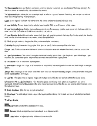 The History palette stores and displays each action performed allowing you jump to any recent stage of the image alteration. The
alterations should be created during the current working session.
The Adjustment layers palette give you the ability to apply an effect to a group of layers in Photoshop, and then you can edit that
effect later, while preserving the original layers.
Layers let you organize your work into distinct levels that can be edited and viewed as individual units.
A) Layer Visibility -The eye shows that the selected layer is visible. Click on or off to see or to hide a layer.
B) Layer Locking Options -Click the checkered square icon to lock Transparency, click the brush icon to lock the Image, click the
arrow icon to lock the Position, and click the lock icon to lock all options.
C) Layer Blending Mode -Defines how the layer’s pixels blend with underlying pixels in the image. By choosing a particular blending
mode from the drop-down menu you can create a variety of special effects.
D) Fill -By typing in a value or dragging the slider you can specify the transparency.
E) Opacity -By typing in a value or dragging the slider, you can specify the transparency of the entire layer.
F) Layer Lock -The icon shows when the layer is locked and disappears when it is unlocked. Double-click the icon to unlock the
layer.
G) Layer Options Menu -Click the black triangle to display the following options: New Layer, Duplicate Layer, Delete Layer, Layer
Properties, etc. Some of the options are presented as icons at the bottom of the Layers palette.
H) Link Layers – Can be used to link layers together.
I) Layer Styles -If a layer has a style, an “F” icon shows at the bottom of the Layers palette. Click the little black triangle to see style
options.
J) Layer Mask -Allows you to hide certain parts of the layer, which can then be revealed by using the paintbrush and the white paint
color to expose portions of the layer.
K) Layer Set -This option helps to organize images with multiple layers. Click the icon to create a folder for several layers.
L) Create New Fill or Adjustment Layer -Have the same opacity and blending mode options as image layers and can be
rearranged, deleted, hidden and duplicated in the same manner as image layers. Click the icon and select an option to create a new
fill or adjustment layer.
M) Create New Layer -Click this icon to create a new layer.
N) Delete Layer -To delete a layer, select a layer in the Layers palette and drag it to the trash can icon, or select a layer and click
the icon.

Toolbox tools
Move Used to select and move objects on the page.
Marquee Selects an object by drawing a rectangle or an ellipse around it.
Lasso Selects an object by drawing a freehand border around it.

 