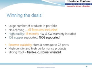 Interface Masters Confidential Information
www.interfacemasters.com
29
• Large number of products in portfolio
• No licensing – all features included
• High quality: 18 months HW & SW warranty included
• 10G copper supported, 100G supported
• Extreme scalability: from 8 ports up to 72 ports
• High density and high performance products
• Strong R&D – flexible, customer oriented
Winning the deals!
 