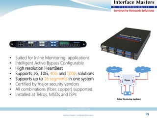 Interface Masters Confidential Information
www.interfacemasters.com
22
• Suited for Inline Monitoring applications
• Intelligent Active Bypass Configurable
• High resolution HeartBeat
• Supports 1G, 10G, 40G and 100G solutions
• Supports up to 16 segments in one system
• Certified by major security vendors
• All combinations (fiber, copper) supported!
• Installed at Telcos, MSOs and ISPs
 