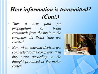 How information is transmitted? 
(Cont.) 
• Thus a new path for 
propagation of brain 
commands from the brain to the 
computer via Brain Gate are 
created. 
• Now when external devices are 
connected to the computer ,then 
they work according to the 
thought produced in the motor 
cortex. 
 