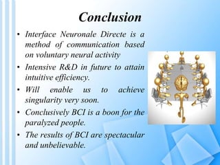 Conclusion 
• Interface Neuronale Directe is a 
method of communication based 
on voluntary neural activity 
• Intensive R&D in future to attain 
intuitive efficiency. 
• Will enable us to achieve 
singularity very soon. 
• Conclusively BCI is a boon for the 
paralyzed people. 
• The results of BCI are spectacular 
and unbelievable. 
 