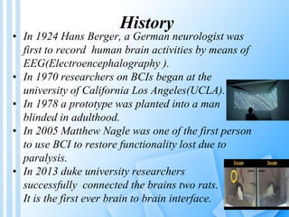 History 
• In 1924 Hans Berger, a German neurologist was 
first to record human brain activities by means of 
EEG(Electroencephalography ). 
• In 1970 researchers on BCIs began at the 
university of California Los Angeles(UCLA). 
• In 1978 a prototype was planted into a man 
blinded in adulthood. 
• In 2005 Matthew Nagle was one of the first person 
to use BCI to restore functionality lost due to 
paralysis. 
• In 2013 duke university researchers 
successfully connected the brains two rats. 
It is the first ever brain to brain interface. 
 