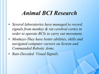 Animal BCI Research 
• Several laboratories have managed to record 
signals from monkey & rat cerebral cortex in 
order to operate BCIs to carry out movement. 
• Monkeys-They have better abilities, skills and 
navigated computer cursors on Screen and 
Commanded Robotic Arms. 
• Rats-Decoded Visual Signals. 
 