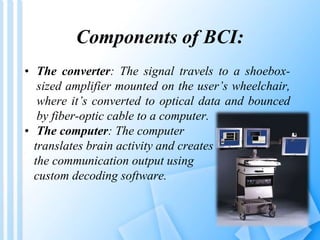 Components of BCI: 
• The converter: The signal travels to a shoebox-sized 
amplifier mounted on the user’s wheelchair, 
where it’s converted to optical data and bounced 
by fiber-optic cable to a computer. 
• The computer: The computer 
translates brain activity and creates 
the communication output using 
custom decoding software. 
 