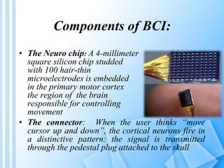Components of BCI: 
• The Neuro chip: A 4-millimeter 
square silicon chip studded 
with 100 hair-thin 
microelectrodes is embedded 
in the primary motor cortex 
the region of the brain 
responsible for controlling 
movement 
• The connector: When the user thinks “move 
cursor up and down”, the cortical neurons fire in 
a distinctive pattern: the signal is transmitted 
through the pedestal plug attached to the skull 
 