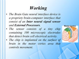 Working 
• The Brain Gate neural interface device is 
a propriety brain-computer interface that 
consist of an Inter neural signal sensor 
and External Processors. 
• The sensor consists of a tiny chip 
containing 100 microscopic electrodes 
that detect brain cell electrical activity. 
• The chip is implanted on the surface of 
brain in the motor cortex area that 
controls movement. 
Motor Cortex 
 