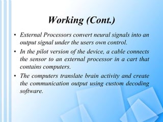 Working (Cont.) 
• External Processors convert neural signals into an 
output signal under the users own control. 
• In the pilot version of the device, a cable connects 
the sensor to an external processor in a cart that 
contains computers. 
• The computers translate brain activity and create 
the communication output using custom decoding 
software. 
 