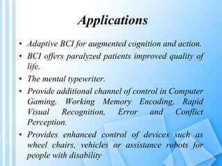 Applications 
• Adaptive BCI for augmented cognition and action. 
• BCI offers paralyzed patients improved quality of 
life. 
• The mental typewriter. 
• Provide additional channel of control in Computer 
Gaming, Working Memory Encoding, Rapid 
Visual Recognition, Error and Conflict 
Perception. 
• Provides enhanced control of devices such as 
wheel chairs, vehicles or assistance robots for 
people with disability 
 