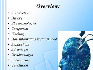 Overview: 
• Introduction 
• History 
• BCI technologies 
• Component 
• Working 
• How information is transmitted 
• Applications 
• Advantages 
• Disadvantages 
• Future scope 
• Conclusion 
 
