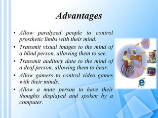 Advantages 
• Allow paralyzed people to control 
prosthetic limbs with their mind. 
• Transmit visual images to the mind of 
a blind person, allowing them to see. 
• Transmit auditory data to the mind of 
a deaf person, allowing them to hear. 
• Allow gamers to control video games 
with their minds. 
• Allow a mute person to have their 
thoughts displayed and spoken by a 
computer. 
 