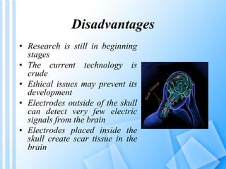 Disadvantages 
• Research is still in beginning 
stages 
• The current technology is 
crude 
• Ethical issues may prevent its 
development 
• Electrodes outside of the skull 
can detect very few electric 
signals from the brain 
• Electrodes placed inside the 
skull create scar tissue in the 
brain 
 