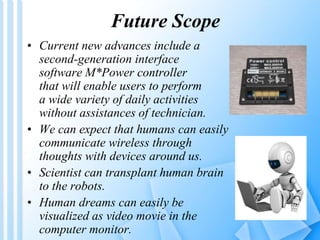 Future Scope 
• Current new advances include a 
second-generation interface 
software M*Power controller 
that will enable users to perform 
a wide variety of daily activities 
without assistances of technician. 
• We can expect that humans can easily 
communicate wireless through 
thoughts with devices around us. 
• Scientist can transplant human brain 
to the robots. 
• Human dreams can easily be 
visualized as video movie in the 
computer monitor. 
 