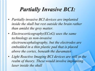 Partially Invasive BCI: 
• Partially invasive BCI devices are implanted 
inside the skull but rest outside the brain rather 
than amidst the grey matter. 
• Electrocorticography(ECoG) uses the same 
technology as non-invasive 
electroencephalography, but the electrodes are 
embedded in a thin plastic pad that is placed 
above the cortex, beneath the duramater. 
• Light Reactive Imaging BCI devices are still in the 
realm of theory. These would involve implanting 
laser inside the skull 
 