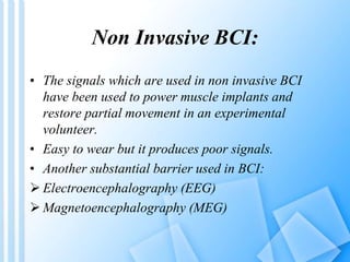 Non Invasive BCI: 
• The signals which are used in non invasive BCI 
have been used to power muscle implants and 
restore partial movement in an experimental 
volunteer. 
• Easy to wear but it produces poor signals. 
• Another substantial barrier used in BCI: 
 Electroencephalography (EEG) 
 Magnetoencephalography (MEG) 
 