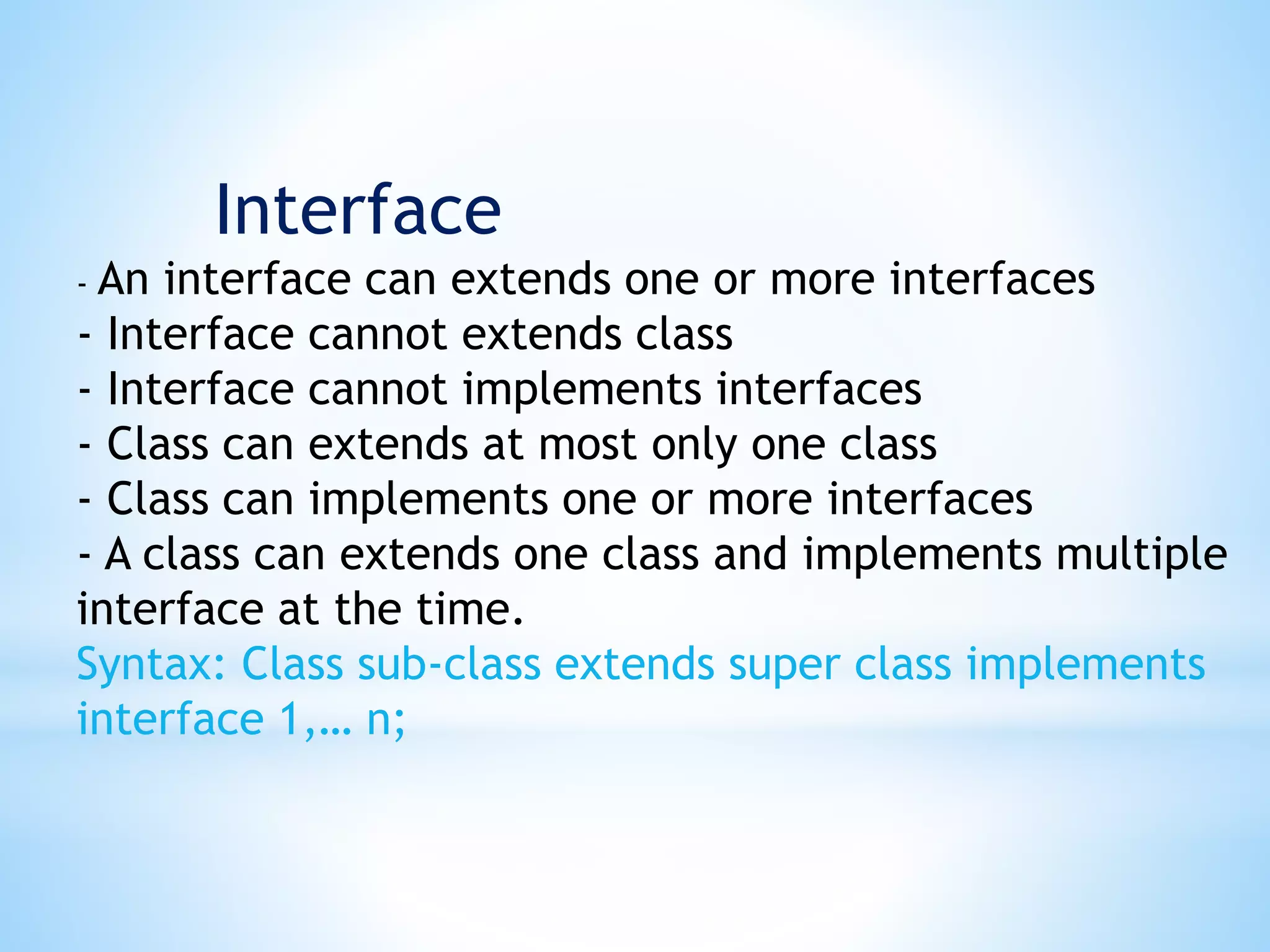 - An interface can extends one or more interfaces
- Interface cannot extends class
- Interface cannot implements interfaces
- Class can extends at most only one class
- Class can implements one or more interfaces
- A class can extends one class and implements multiple
interface at the time.
Syntax: Class sub-class extends super class implements
interface 1,… n;
Interface
 