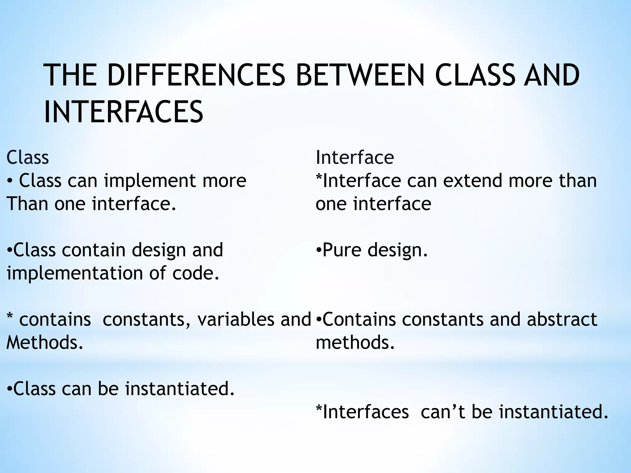 THE DIFFERENCES BETWEEN CLASS AND
INTERFACES
Class
• Class can implement more
Than one interface.
•Class contain design and
implementation of code.
* contains constants, variables and
Methods.
•Class can be instantiated.
Interface
*Interface can extend more than
one interface
•Pure design.
•Contains constants and abstract
methods.
*Interfaces can’t be instantiated.
 