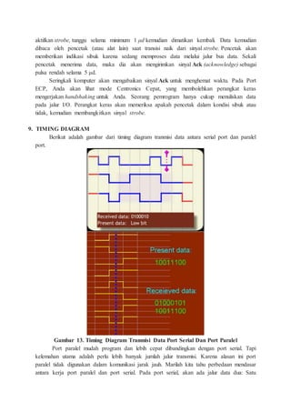 aktifkan strobe, tunggu selama minimum 1 μd kemudian dimatikan kembali. Data kemudian
dibaca oleh pencetak (atau alat lain) saat transisi naik dari sinyal strobe. Pencetak akan
memberikan indikasi sibuk karena sedang memproses data melalui jalur bus data. Sekali
pencetak menerima data, maka dia akan mengirimkan sinyal Ack (acknowledge) sebagai
pulsa rendah selama 5 μd.
Seringkali komputer akan mengabaikan sinyal Ack untuk menghemat waktu. Pada Port
ECP, Anda akan lihat mode Centronics Cepat, yang membolehkan perangkat keras
mengerjakan handshaking untuk Anda. Seorang pemrogram hanya cukup menuliskan data
pada jalur I/O. Perangkat keras akan memeriksa apakah pencetak dalam kondisi sibuk atau
tidak, kemudian membangkitkan sinyal strobe.
9. TIMING DIAGRAM
Berikut adalah gambar dari timing diagram tranmisi data antara serial port dan paralel
port.
Gambar 13. Timing Diagram Tranmisi Data Port Serial Dan Port Paralel
Port paralel mudah program dan lebih cepat dibandingkan dengan port serial. Tapi
kelemahan utama adalah perlu lebih banyak jumlah jalur transmisi. Karena alasan ini port
paralel tidak digunakan dalam komunikasi jarak jauh. Marilah kita tahu perbedaan mendasar
antara kerja port paralel dan port serial. Pada port serial, akan ada jalur data dua: Satu
 