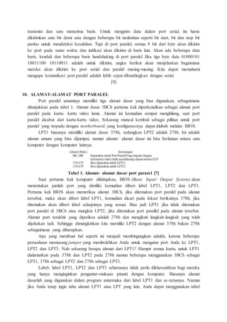 transmisi dan satu menerima baris. Untuk mengirim data dalam port serial, itu harus
dikirimkan satu bit demi satu dengan beberapa bit tambahan seperti bit start, bit dan stop bit
paritas untuk mendeteksi kesalahan. Tapi di port paralel, semua 8 bit dari byte akan dikirim
ke port pada suatu waktu dan indikasi akan dikirim di baris lain. Akan ada beberapa data
baris, kendali dan beberapa baris handshaking di port paralel. Jika tiga byte data 01000101
10011100 10110011 adalah untuk dikirim, angka berikut akan menjelaskan bagaimana
mereka akan dikirim ke port serial dan paralel masing-masing. Kita dapat memahami
mengapa komunikasi port paralel adalah lebih cepat dibandingkan dengan serial.
[9]
10. ALAMAT-ALAMAT PORT PARALEL
Port paralel umumnya memiliki tiga alamat dasar yang bisa digunakan, sebagaimana
ditunjukkan pada tabel 1. Alamat dasar 3BCh pertama kali diperkenalkan sebagai alamat port
paralel pada kartu- kartu video lama. Alamat ini kemudian sempat menghilang, saat port
paralel dicabut dari kartu-kartu video. Sekarang muncul kembali sebagai pilihan untuk port
paralel yang terpadu dengan motherboard, yang konfigurasinya dapat diubah melalui BIOS.
LPT1 biasanya memiliki alamat dasar 378h, sedangkan LPT2 adalah 278h. Ini adalah
alamat umum yang bisa dijumpai, namun alamat- alamat dasar ini bisa berlainan antara satu
komputer dengan komputer lainnya.
Tabel 1. Alamat- alamat dasar port pararel [7]
Saat pertama kali komputer dihidupkan, BIOS (Basic Input/ Output System) akan
menentukan jumlah port yang dimiliki kemudian diberi label LPT1, LPT2 dan LPT3.
Pertama kali BIOS akan memeriksa alamat 3BCh, jika ditemukan port paralel pada alamat
tersebut, maka akan diberi label LPT1, kemudian dicari pada lokasi berikutnya 378h, jika
ditemukan akan diberi label selanjutnya yang sesuai. Bisa jadi LPT1 jika tidak ditemukan
port paralel di 3BCh atau mungkin LPT2, jika ditemukan port parallel pada alamat tersebut.
Alamat port terakhir yang diperiksa adalah 278h dan mengikuti langkah-langkah yang telah
dijelaskan tadi. Sehingga dimungkinkan kita memiliki LPT2 dengan alamat 378h bukan 278h
sebagaimana yang diharapkan.
Apa yang membuat hal seperti ini menjadi membingungkan adalah, karena beberapa
perusahaan memasang jumper yang membolehkan Anda untuk mengatur port Anda ke LPT1,
LPT2 dan LPT3. Nah sekarang berapa alamat dari LPT1? Hampir semua kartu, untuk LPT1
dialamatkan pada 378h dan LPT2 pada 278h namun beberapa menggunakan 3BCh sebagai
LPT1, 378h sebagai LPT2 dan 278h sebagai LPT3.
Label- label LPT1, LPT2 dan LPT3 seharusnya tidak perlu dikhawatirkan bagi mereka
yang hanya menginginkan pengantar-mukaan piranti dengan komputer. Biasanya alamat
dasarlah yang digunakan dalam program antarmuka dari label LPT1 dan se-terusnya. Namun
jika Anda tetap ingin tahu alamat LPT1 atau LPT yang lain, Anda dapat menggunakan tabel
 