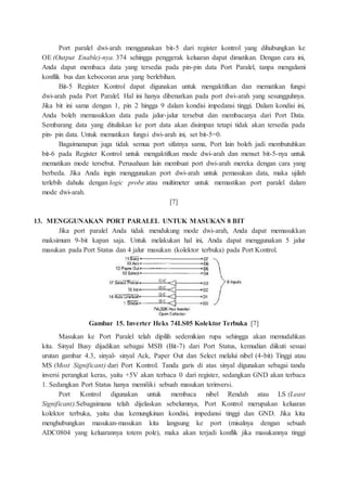 Port paralel dwi-arah menggunakan bit-5 dari register kontrol yang dihubungkan ke
OE (Output Enable)-nya. 374 sehingga penggerak keluaran dapat dimatikan. Dengan cara ini,
Anda dapat membaca data yang tersedia pada pin-pin data Port Paralel, tanpa mengalami
konflik bus dan kebocoran arus yang berlebihan.
Bit-5 Register Kontrol dapat digunakan untuk mengaktifkan dan mematikan fungsi
dwi-arah pada Port Paralel. Hal ini hanya dibenarkan pada port dwi-arah yang sesungguhnya.
Jika bit ini sama dengan 1, pin 2 hingga 9 dalam kondisi impedansi tinggi. Dalam kondisi ini,
Anda boleh memasukkan data pada jalur-jalur tersebut dan membacanya dari Port Data.
Sembarang data yang dituliskan ke port data akan disimpan tetapi tidak akan tersedia pada
pin- pin data. Untuk mematikan fungsi dwi-arah ini, set bit-5=0.
Bagaimanapun juga tidak semua port sifatnya sama, Port lain boleh jadi membutuhkan
bit-6 pada Register Kontrol untuk mengaktifkan mode dwi-arah dan menset bit-5-nya untuk
mematikan mode tersebut. Perusahaan lain membuat port dwi-arah mereka dengan cara yang
berbeda. Jika Anda ingin menggunakan port dwi-arah untuk pemasukan data, maka ujilah
terlebih dahulu dengan logic probe atau multimeter untuk memastikan port paralel dalam
mode dwi-arah.
[7]
13. MENGGUNAKAN PORT PARALEL UNTUK MASUKAN 8 BIT
Jika port paralel Anda tidak mendukung mode dwi-arah, Anda dapat memasukkan
maksimum 9-bit kapan saja. Untuk melakukan hal ini, Anda dapat menggunakan 5 jalur
masukan pada Port Status dan 4 jalur masukan (kolektor terbuka) pada Port Kontrol.
Gambar 15. Inverter Heks 74LS05 Kolektor Terbuka [7]
Masukan ke Port Paralel telah dipilih sedemikian rupa sehingga akan memudahkan
kita. Sinyal Busy dijadikan sebagai MSB (Bit-7) dari Port Status, kemudian diikuti sesuai
urutan gambar 4.3, sinyal- sinyal Ack, Paper Out dan Select melalui nibel (4-bit) Tinggi atau
MS (Most Significant) dari Port Kontrol. Tanda garis di atas sinyal digunakan sebagai tanda
inversi perangkat keras, yaitu +5V akan terbaca 0 dari register, sedangkan GND akan terbaca
1. Sedangkan Port Status hanya memiliki sebuah masukan terinversi.
Port Kontrol digunakan untuk membaca nibel Rendah atau LS (Least
Significant).Sebagaimana telah dijelaskan sebelumnya, Port Kontrol merupakan keluaran
kolektor terbuka, yaitu dua kemungkinan kondisi, impedansi tinggi dan GND. Jika kita
menghubungkan masukan-masukan kita langsung ke port (misalnya dengan sebuah
ADC0804 yang keluarannya totem pole), maka akan terjadi konflik jika masukannya tinggi
 