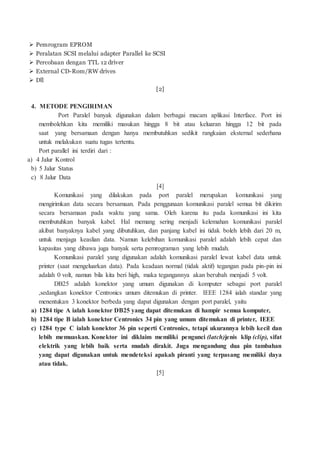  Pemrogram EPROM
 Peralatan SCSI melalui adapter Parallel ke SCSI
 Percobaan dengan TTL 12 driver
 External CD-Rom/RW drives
 Dll
[2]
4. METODE PENGIRIMAN
Port Paralel banyak digunakan dalam berbagai macam aplikasi Interface. Port ini
membolehkan kita memiliki masukan hingga 8 bit atau keluaran hingga 12 bit pada
saat yang bersamaan dengan hanya membutuhkan sedikit rangkaian eksternal sederhana
untuk melakukan suatu tugas tertentu.
Port parallel ini terdiri dari :
a) 4 Jalur Kontrol
b) 5 Jalur Status
c) 8 Jalur Data
[4]
Komunikasi yang dilakukan pada port paralel merupakan komunikasi yang
mengirimkan data secara bersamaan. Pada penggunaan komunikasi paralel semua bit dikirim
secara bersamaan pada waktu yang sama. Oleh karena itu pada komunikasi ini kita
membutuhkan banyak kabel. Hal memang sering menjadi kelemahan komunikasi paralel
akibat banyaknya kabel yang dibutuhkan, dan panjang kabel ini tidak boleh lebih dari 20 m,
untuk menjaga keaslian data. Namun kelebihan komunikasi paralel adalah lebih cepat dan
kapasitas yang dibawa juga banyak serta pemrograman yang lebih mudah.
Komunikasi paralel yang digunakan adalah komunikasi paralel lewat kabel data untuk
printer (saat mengeluarkan data). Pada keadaan normal (tidak aktif) tegangan pada pin-pin ini
adalah 0 volt, namun bila kita beri high, maka tegangannya akan berubah menjadi 5 volt.
DB25 adalah konektor yang umum digunakan di komputer sebagai port paralel
,sedangkan konektor Centronics umum ditemukan di printer. IEEE 1284 ialah standar yang
menentukan 3 konektor berbeda yang dapat digunakan dengan port paralel, yaitu
a) 1284 tipe A ialah konektor DB25 yang dapat ditemukan di hampir semua komputer,
b) 1284 tipe B ialah konektor Centronics 34 pin yang umum ditemukan di printer, IEEE
c) 1284 type C ialah konektor 36 pin seperti Centronics, tetapi ukurannya lebih kecil dan
lebih memuaskan. Konektor ini diklaim memiliki pengunci (latch)jenis klip (clip), sifat
elektrik yang lebih baik serta mudah dirakit. Juga mengandung dua pin tambahan
yang dapat digunakan untuk mendeteksi apakah piranti yang terpasang memiliki daya
atau tidak.
[5]
 