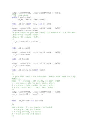 outportb(CONTROL, inportb(CONTROL) & 0xF7);
//RS=low: data
while(*str2write)
lcd_write(*(str2write++));
}
void lcd_goto(int row, int column)
{
outportb(CONTROL, inportb(CONTROL) | 0x08);
if(row==2) column+=0x40;
/* Add these if you are using LCD module with 4 columns
if(row==2) column+=0x14;
if(row==3) column+=0x54;
*/
lcd_write(0x80 | column);
}
void lcd_clear()
{
outportb(CONTROL, inportb(CONTROL) | 0x08);
lcd_write(0x01);
}
void lcd_home()
{
outportb(CONTROL, inportb(CONTROL) | 0x08);
lcd_write(0x02);
}
void lcd_entry_mode(int mode)
{
/*
if you dont call this function, entry mode sets to 2 by
default.
mode: 0 - cursor left shift, no text shift
1 - no cursor shift, text right shift
2 - cursor right shift, no text shift
3 - no cursor shift, text left shift
*/
outportb(CONTROL, inportb(CONTROL) | 0x08);
lcd_write(0x04 + (mode%4));
}
void lcd_cursor(int cursor)
{
/*
set cursor: 0 - no cursor, no blink
1 - only blink, no cursor
2 - only cursor, no blink
3 - both cursor and blink
*/
 