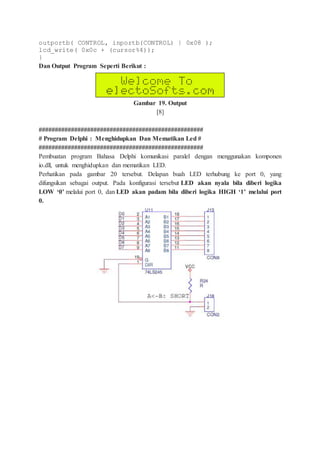 outportb( CONTROL, inportb(CONTROL) | 0x08 );
lcd_write( 0x0c + (cursor%4));
}
Dan Output Program Seperti Berikut :
Gambar 19. Output
[8]
###################################################
# Program Delphi : Menghidupkan Dan Mematikan Led #
###################################################
Pembuatan program Bahasa Delphi komunikasi paralel dengan menggunakan komponen
io.dll, untuk menghidupkan dan mematikan LED.
Perhatikan pada gambar 20 tersebut. Delapan buah LED terhubung ke port 0, yang
difungsikan sebagai output. Pada konfigurasi tersebut LED akan nyala bila diberi logika
LOW ‘0’ melalui port 0, dan LED akan padam bila diberi logika HIGH ‘1’ melalui port
0.
 